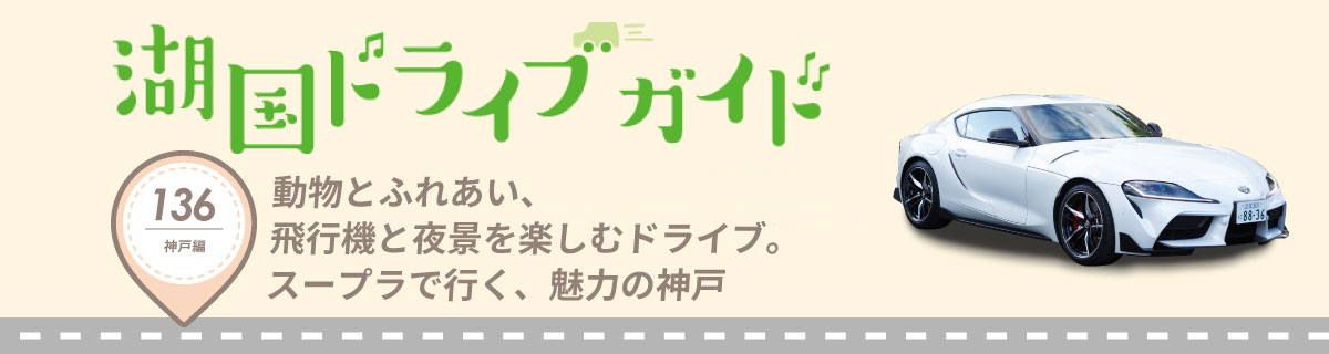 湖国ドライブガイドVol.136 動物とふれあい、飛行機と夜景を楽しむドライブ。スープラで行く、魅力の神戸